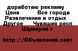 доработаю рекламу › Цена ­ --- - Все города Развлечения и отдых » Другое   . Чувашия респ.,Шумерля г.